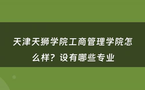 天津天狮学院工商管理学院怎么样？设有哪些专业