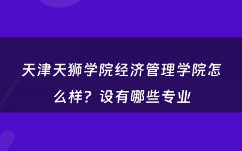 天津天狮学院经济管理学院怎么样？设有哪些专业