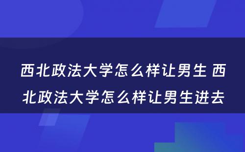 西北政法大学怎么样让男生 西北政法大学怎么样让男生进去