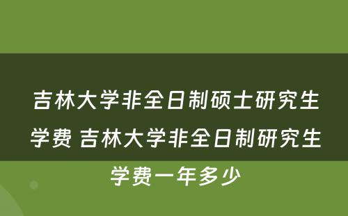 吉林大学非全日制硕士研究生学费 吉林大学非全日制研究生学费一年多少