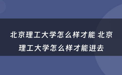 北京理工大学怎么样才能 北京理工大学怎么样才能进去