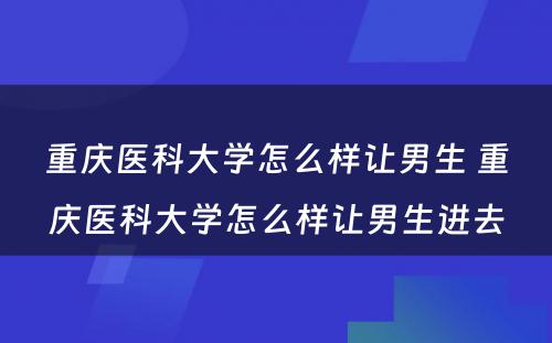 重庆医科大学怎么样让男生 重庆医科大学怎么样让男生进去