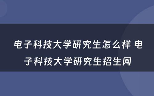 电子科技大学研究生怎么样 电子科技大学研究生招生网