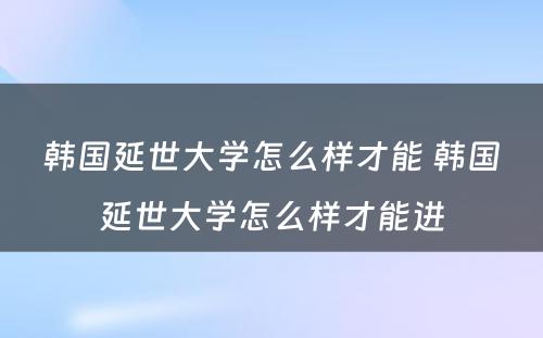 韩国延世大学怎么样才能 韩国延世大学怎么样才能进