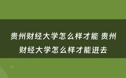 贵州财经大学怎么样才能 贵州财经大学怎么样才能进去