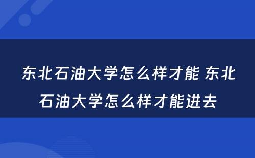东北石油大学怎么样才能 东北石油大学怎么样才能进去