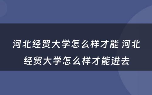 河北经贸大学怎么样才能 河北经贸大学怎么样才能进去