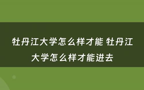 牡丹江大学怎么样才能 牡丹江大学怎么样才能进去