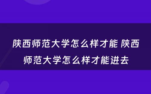 陕西师范大学怎么样才能 陕西师范大学怎么样才能进去