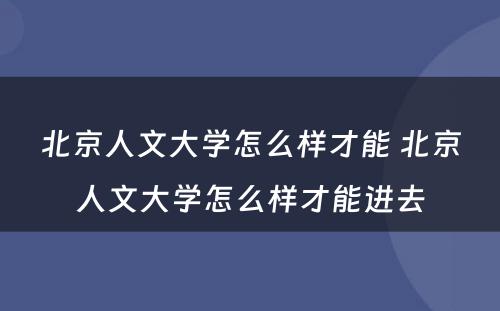 北京人文大学怎么样才能 北京人文大学怎么样才能进去