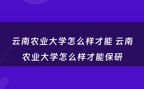 云南农业大学怎么样才能 云南农业大学怎么样才能保研