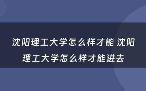 沈阳理工大学怎么样才能 沈阳理工大学怎么样才能进去