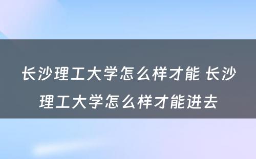 长沙理工大学怎么样才能 长沙理工大学怎么样才能进去