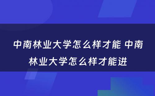 中南林业大学怎么样才能 中南林业大学怎么样才能进