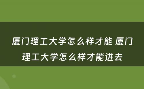 厦门理工大学怎么样才能 厦门理工大学怎么样才能进去