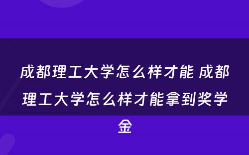 成都理工大学怎么样才能 成都理工大学怎么样才能拿到奖学金