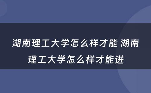 湖南理工大学怎么样才能 湖南理工大学怎么样才能进