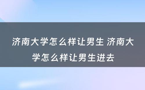 济南大学怎么样让男生 济南大学怎么样让男生进去