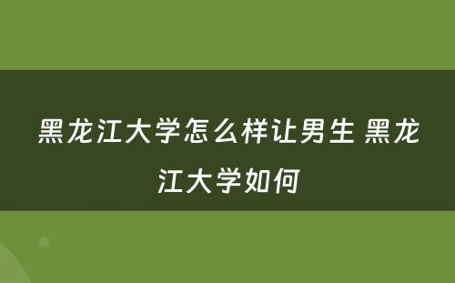 黑龙江大学怎么样让男生 黑龙江大学如何