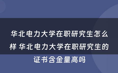 华北电力大学在职研究生怎么样 华北电力大学在职研究生的证书含金量高吗