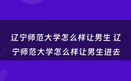 辽宁师范大学怎么样让男生 辽宁师范大学怎么样让男生进去