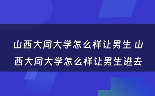 山西大同大学怎么样让男生 山西大同大学怎么样让男生进去