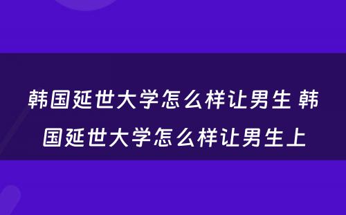 韩国延世大学怎么样让男生 韩国延世大学怎么样让男生上