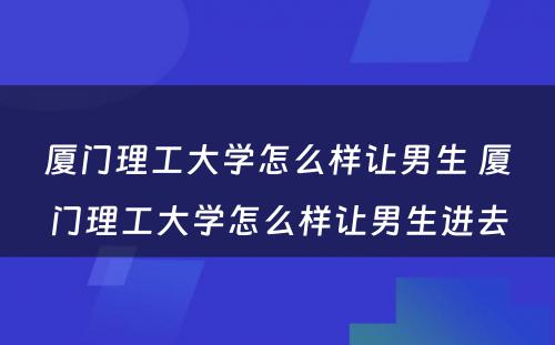 厦门理工大学怎么样让男生 厦门理工大学怎么样让男生进去