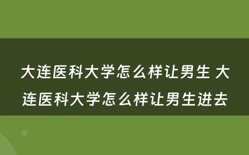 大连医科大学怎么样让男生 大连医科大学怎么样让男生进去