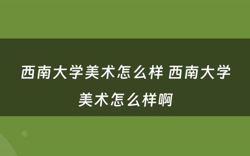 西南大学美术怎么样 西南大学美术怎么样啊