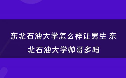 东北石油大学怎么样让男生 东北石油大学帅哥多吗