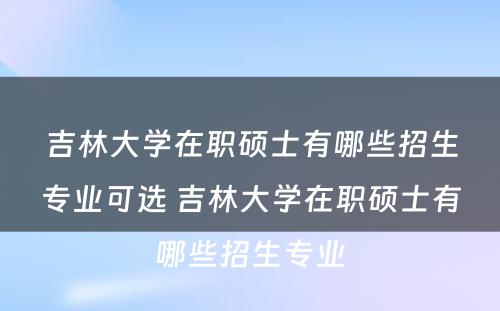 吉林大学在职硕士有哪些招生专业可选 吉林大学在职硕士有哪些招生专业