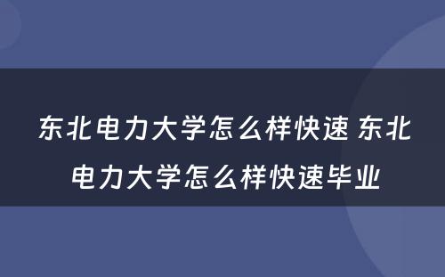 东北电力大学怎么样快速 东北电力大学怎么样快速毕业