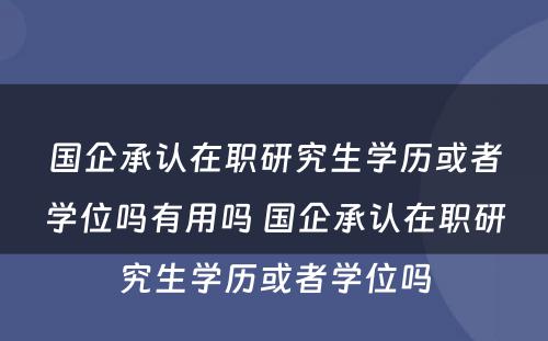 国企承认在职研究生学历或者学位吗有用吗 国企承认在职研究生学历或者学位吗