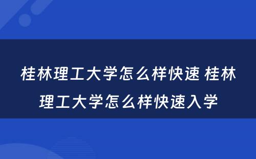 桂林理工大学怎么样快速 桂林理工大学怎么样快速入学