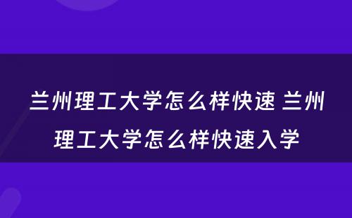 兰州理工大学怎么样快速 兰州理工大学怎么样快速入学