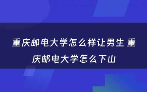 重庆邮电大学怎么样让男生 重庆邮电大学怎么下山