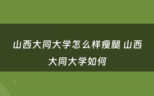 山西大同大学怎么样瘦腿 山西大同大学如何