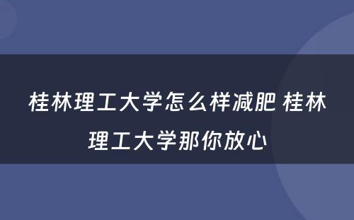 桂林理工大学怎么样减肥 桂林理工大学那你放心