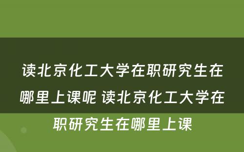 读北京化工大学在职研究生在哪里上课呢 读北京化工大学在职研究生在哪里上课