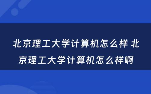 北京理工大学计算机怎么样 北京理工大学计算机怎么样啊