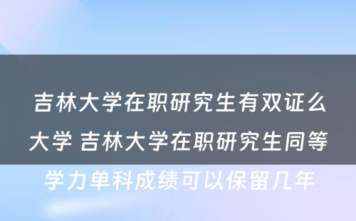 吉林大学在职研究生有双证么大学 吉林大学在职研究生同等学力单科成绩可以保留几年