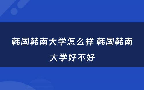 韩国韩南大学怎么样 韩国韩南大学好不好