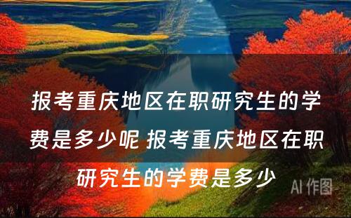 报考重庆地区在职研究生的学费是多少呢 报考重庆地区在职研究生的学费是多少