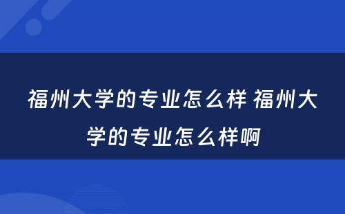 福州大学的专业怎么样 福州大学的专业怎么样啊