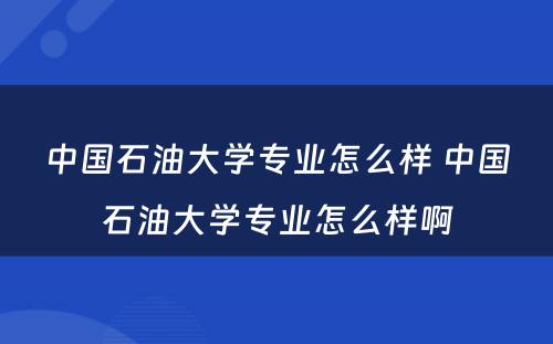 中国石油大学专业怎么样 中国石油大学专业怎么样啊