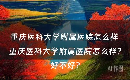 重庆医科大学附属医院怎么样 重庆医科大学附属医院怎么样?好不好?