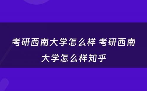 考研西南大学怎么样 考研西南大学怎么样知乎