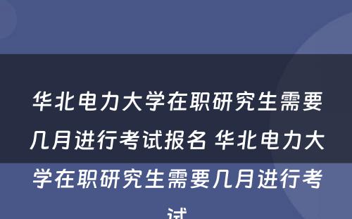 华北电力大学在职研究生需要几月进行考试报名 华北电力大学在职研究生需要几月进行考试