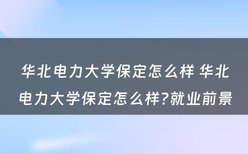 华北电力大学保定怎么样 华北电力大学保定怎么样?就业前景